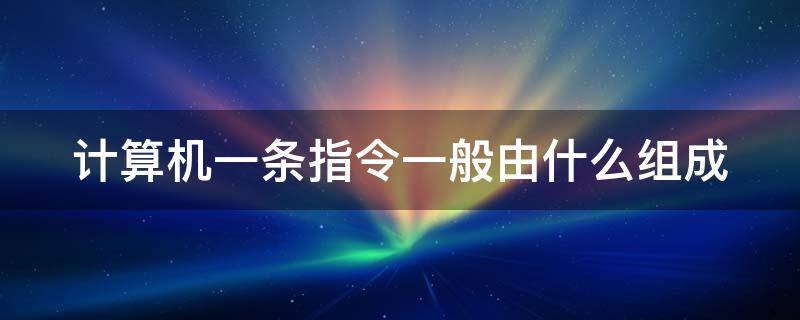 计算机一条指令一般由什么组成 一条计算机指令包括什么