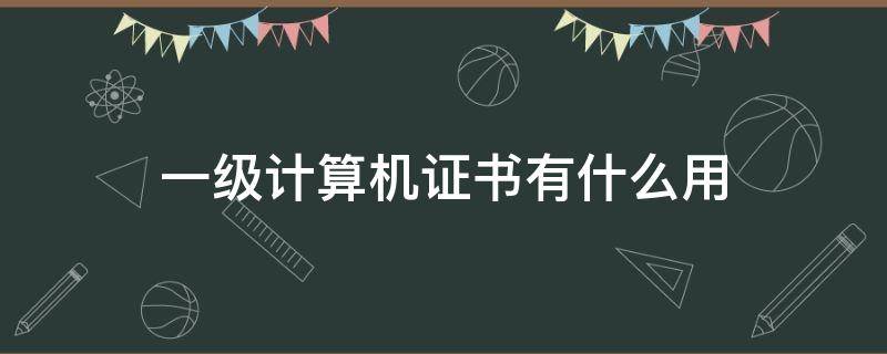 一级计算机证书有什么用（国家一级计算机证书有什么用）