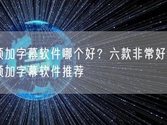 视频加字幕软件哪个好？六款非常好用的视频加字幕软件推荐