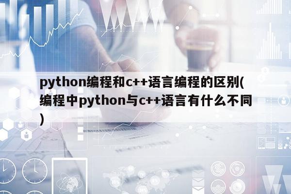 python编程和c++语言编程的区别(编程中python与c++语言有什么不同)